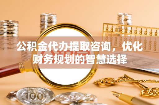 北流公积金代办提取咨询，优化财务规划的智慧选择