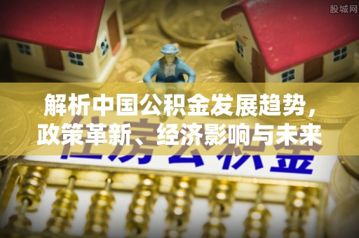 北流解析中国公积金发展趋势，政策革新、经济影响与未来展望