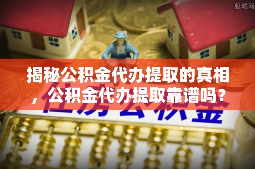 北流揭秘公积金代办提取的真相，公积金代办提取靠谱吗？