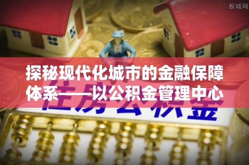 北流探秘现代化城市的金融保障体系——以公积金管理中心为核心的民生服务