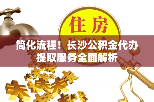 北流简化流程！长沙公积金代办提取服务全面解析
