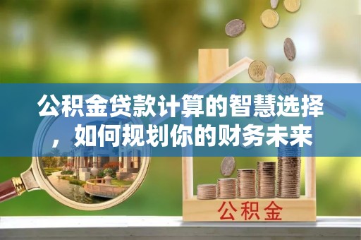 北流公积金贷款计算的智慧选择，如何规划你的财务未来