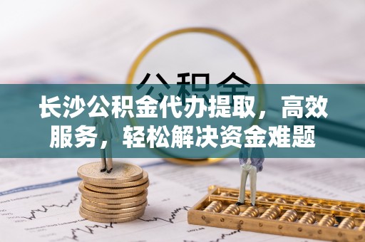 北流长沙公积金代办提取，高效服务，轻松解决资金难题