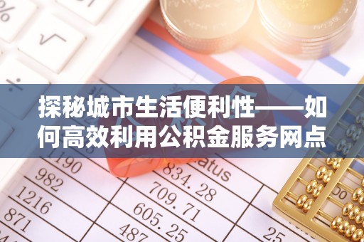 北流探秘城市生活便利性——如何高效利用公积金服务网点查询工具