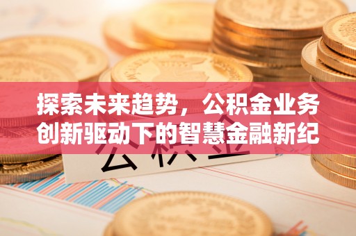 北流探索未来趋势，公积金业务创新驱动下的智慧金融新纪元