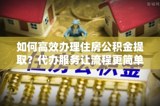 北流如何高效办理住房公积金提取？代办服务让流程更简单
