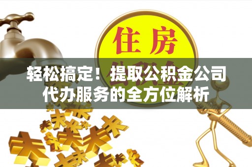 北流轻松搞定！提取公积金公司代办服务的全方位解析