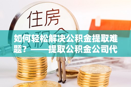 北流如何轻松解决公积金提取难题？——提取公积金公司代办服务解析