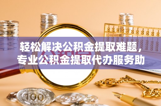 北流轻松解决公积金提取难题，专业公积金提取代办服务助您无忧