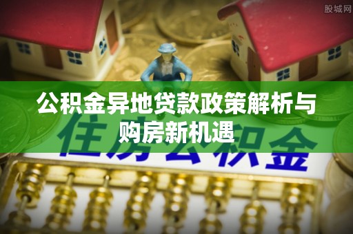 北流公积金异地贷款政策解析与购房新机遇