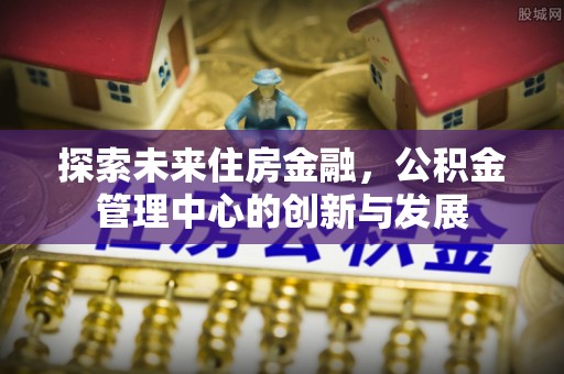 北流探索未来住房金融，公积金管理中心的创新与发展