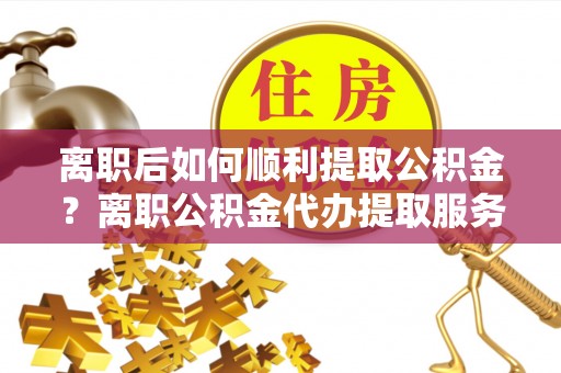 北流离职后如何顺利提取公积金？离职公积金代办提取服务来帮忙