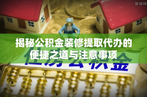 北流揭秘公积金装修提取代办的便捷之道与注意事项