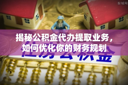 北流揭秘公积金代办提取业务，如何优化你的财务规划