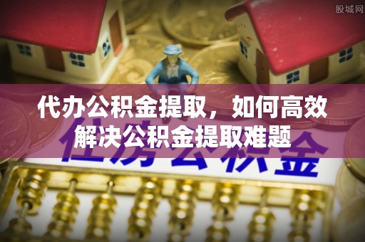 北流代办公积金提取，如何高效解决公积金提取难题