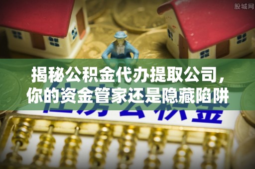 北流揭秘公积金代办提取公司，你的资金管家还是隐藏陷阱？